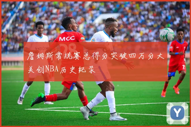 詹姆斯常规赛总得分突破四万分大关创NBA历史纪录