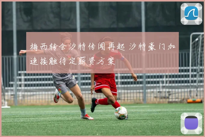 梅西转会沙特传闻再起 沙特豪门加速接触待定薪资方案