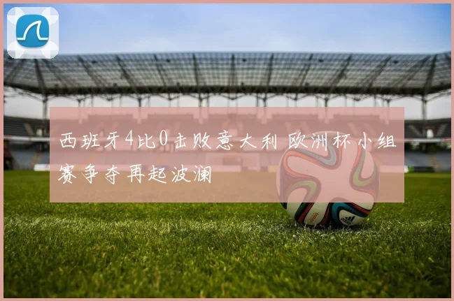 西班牙4比0击败意大利 欧洲杯小组赛争夺再起波澜