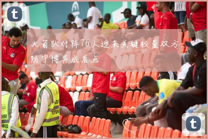 火箭队对阵76人迎来关键较量双方防守博弈成看点