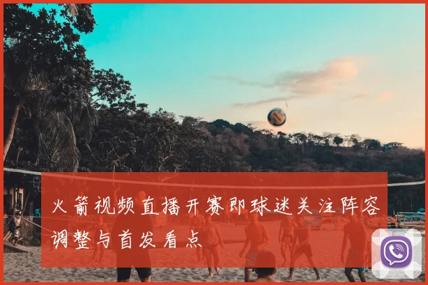 火箭视频直播开赛即球迷关注阵容调整与首发看点