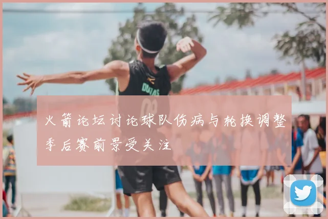 火箭论坛讨论球队伤病与轮换调整季后赛前景受关注