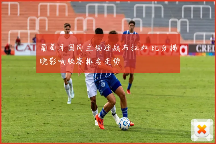 葡萄牙国民主场迎战布拉加 比分揭晓影响联赛排名走势