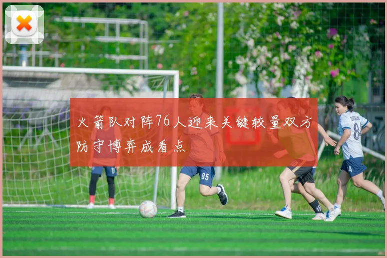 火箭队对阵76人迎来关键较量双方防守博弈成看点