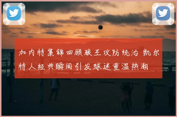 加内特集锦回顾狼王攻防统治 凯尔特人经典瞬间引发球迷重温热潮