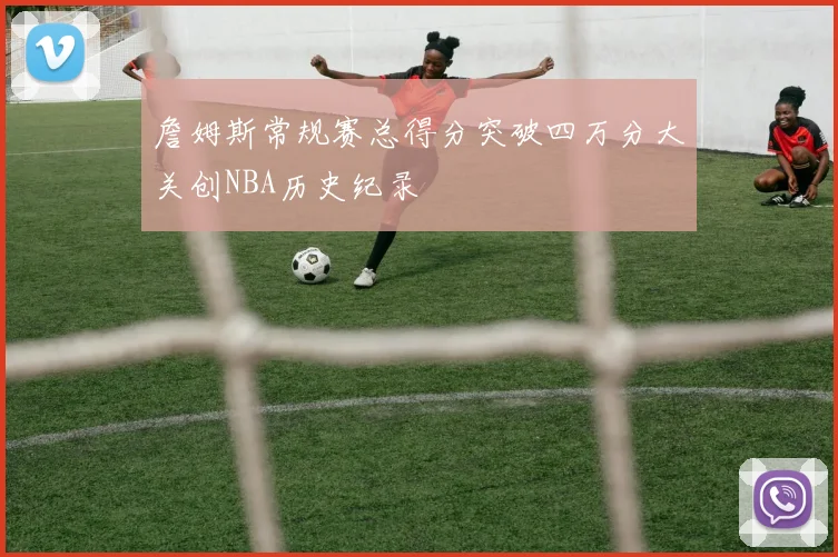 詹姆斯常规赛总得分突破四万分大关创NBA历史纪录