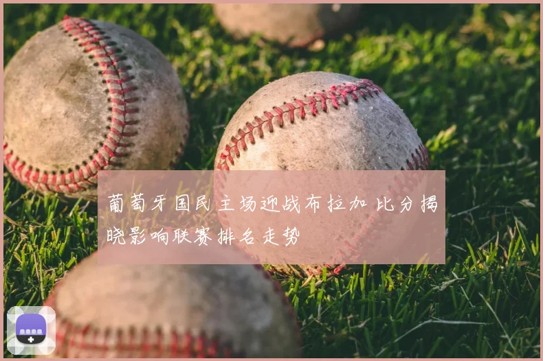 葡萄牙国民主场迎战布拉加 比分揭晓影响联赛排名走势