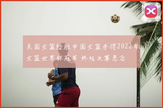 美国女篮险胜中国女篮夺得2022年女篮世界杯冠军 终结决赛悬念