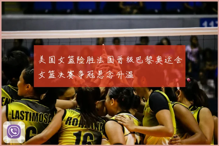 美国女篮险胜法国晋级巴黎奥运会女篮决赛争冠悬念升温