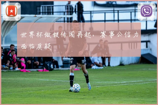 世界杯做假传闻再起，赛事公信力面临质疑