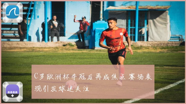 C罗欧洲杯夺冠后再成焦点 赛场表现引发球迷关注